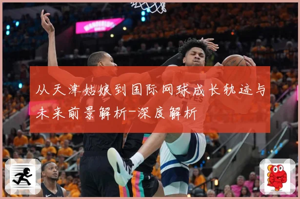 从天津姑娘到国际网球成长轨迹与未来前景解析-深度解析