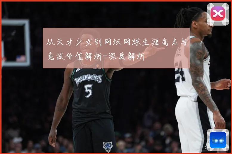 从天才少女到网坛网球生涯高光与竞技价值解析-深度解析