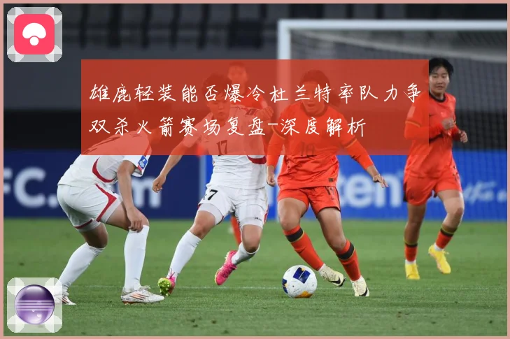 雄鹿轻装能否爆冷杜兰特率队力争双杀火箭赛场复盘-深度解析