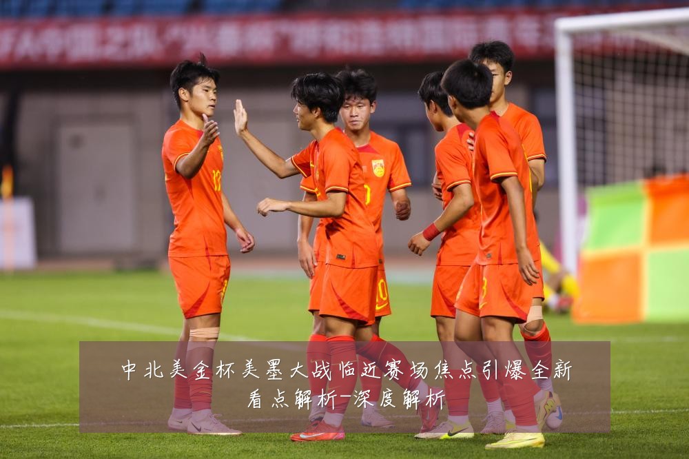 中北美金杯美墨大战临近赛场焦点引爆全新看点解析-深度解析
